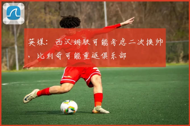 英媒：西汉姆联可能考虑二次换帅，比利奇可能重返俱乐部