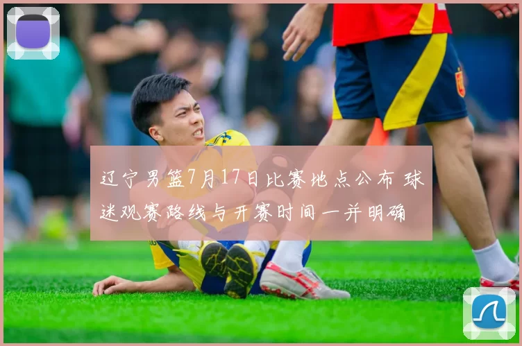 辽宁男篮7月17日比赛地点公布 球迷观赛路线与开赛时间一并明确