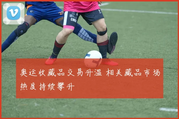 奥运收藏品交易升温 相关藏品市场热度持续攀升