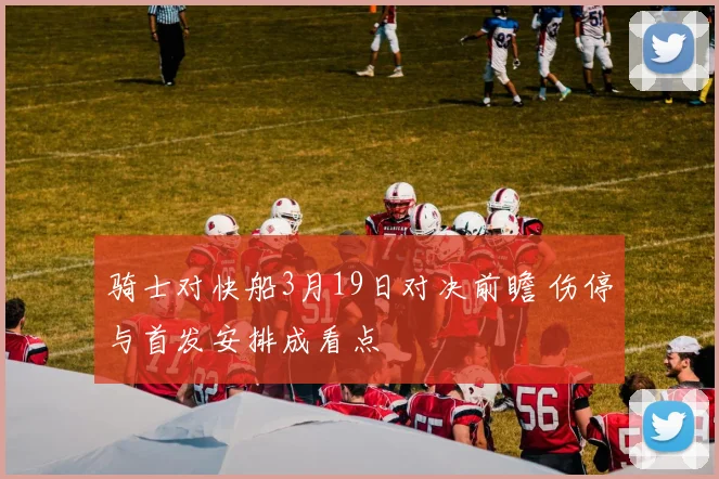 骑士对快船3月19日对决前瞻 伤停与首发安排成看点