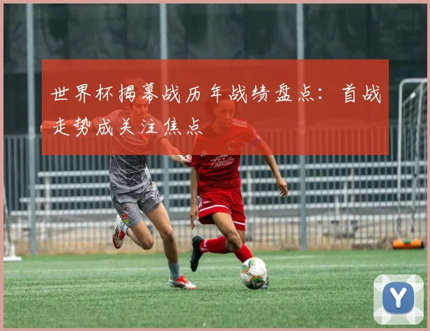 世界杯揭幕战历年战绩盘点：首战走势成关注焦点