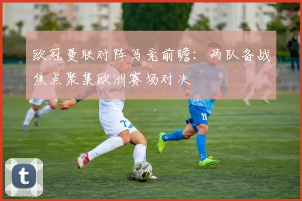 欧冠曼联对阵马竞前瞻：两队备战焦点聚集欧洲赛场对决
