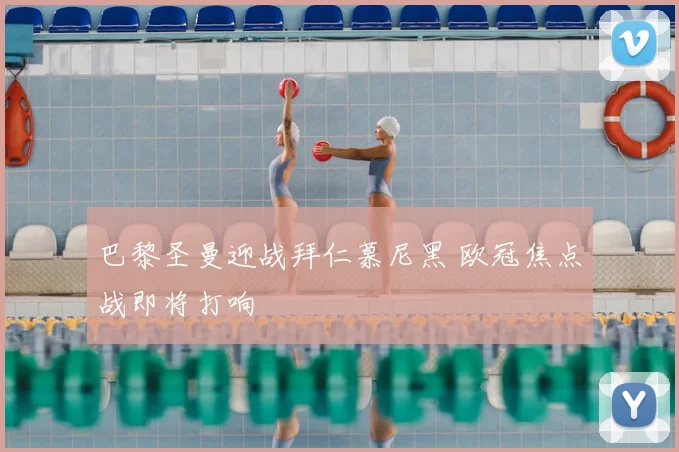 巴黎圣曼迎战拜仁慕尼黑 欧冠焦点战即将打响