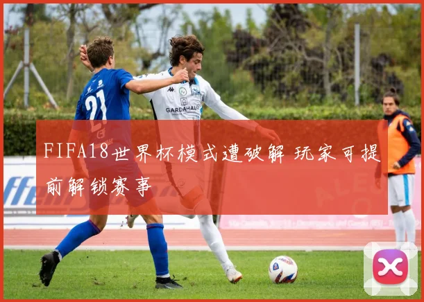 FIFA18世界杯模式遭破解 玩家可提前解锁赛事