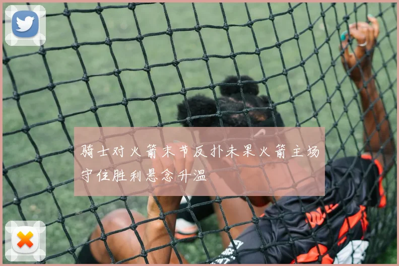 骑士对火箭末节反扑未果火箭主场守住胜利悬念升温