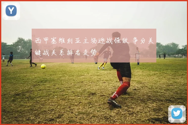 西甲塞维利亚主场迎战强敌 争分关键战关系排名走势