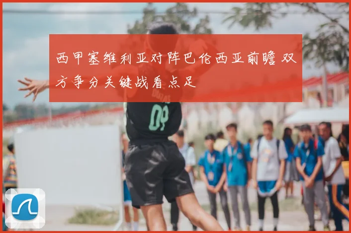 西甲塞维利亚对阵巴伦西亚前瞻 双方争分关键战看点足