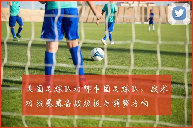 美国足球队对阵中国足球队，战术对抗暴露备战短板与调整方向