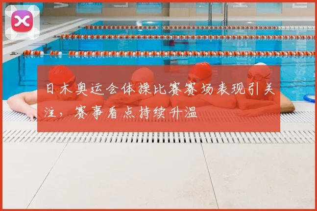 日木奥运会体操比赛赛场表现引关注,赛事看点持续升温