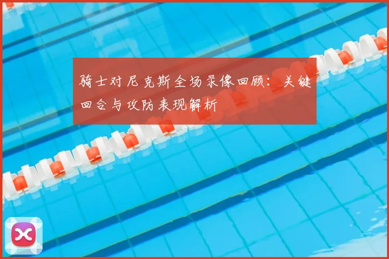 骑士对尼克斯全场录像回顾：关键回合与攻防表现解析