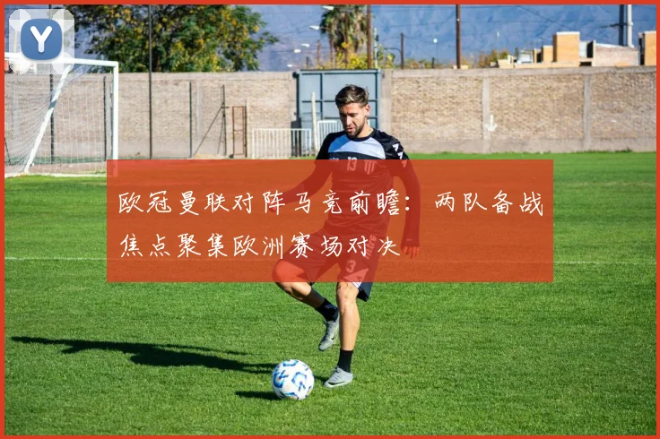 欧冠曼联对阵马竞前瞻：两队备战焦点聚集欧洲赛场对决