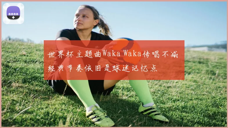 世界杯主题曲Waka Waka传唱不减 经典节奏依旧是球迷记忆点