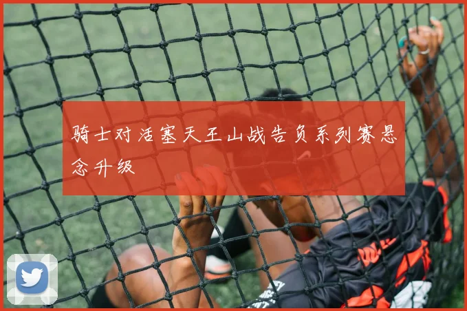 骑士对活塞天王山战告负系列赛悬念升级