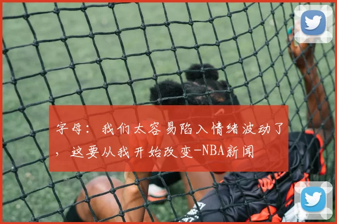 字母：我们太容易陷入情绪波动了，这要从我开始改变-NBA新闻