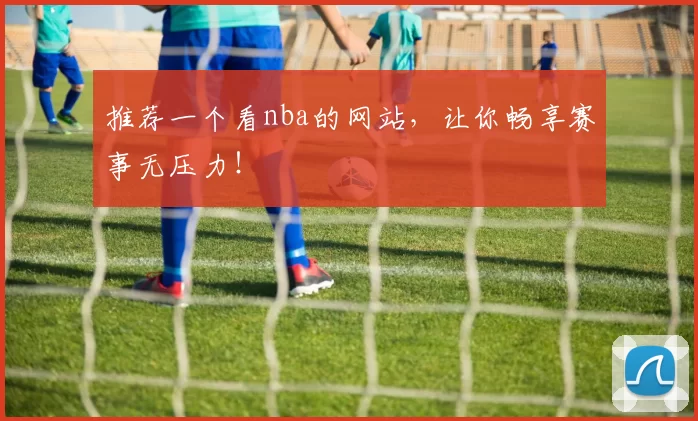 推荐一个看nba的网站，让你畅享赛事无压力！