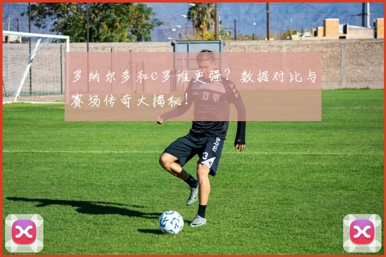 罗纳尔多和c罗谁更强？数据对比与赛场传奇大揭秘！