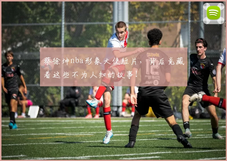 蔡徐坤nba形象大使短片，背后竟藏着这些不为人知的故事！