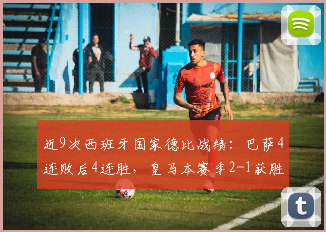近9次西班牙国家德比战绩：巴萨4连败后4连胜，皇马本赛季2-1获胜_比赛_球迷_进攻