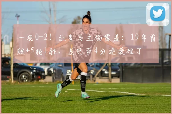 一场0-2!让皇马主场蒙羞:19年首败+5轮1胜,差巴萨4分逆袭难了