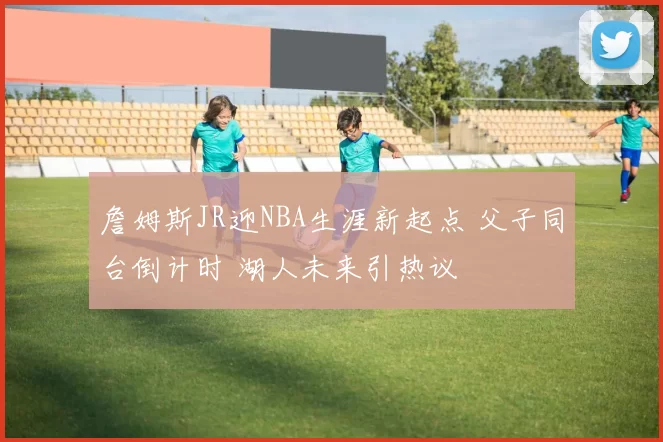 詹姆斯JR迎NBA生涯新起点 父子同台倒计时 湖人未来引热议