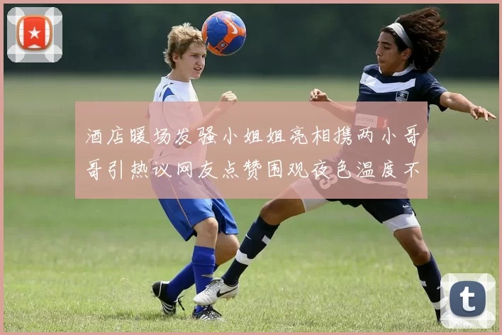 酒店暖场发骚小姐姐亮相携两小哥哥引热议网友点赞围观夜色温度不断飙升