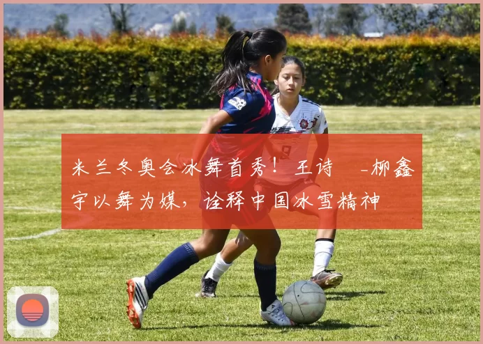 米兰冬奥会冰舞首秀！王诗玥_柳鑫宇以舞为媒，诠释中国冰雪精神