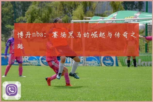 博丹nba：赛场黑马的崛起与传奇之路