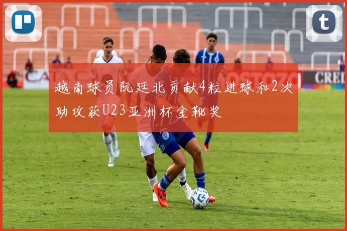 越南球员阮廷北贡献4粒进球和2次助攻获U23亚洲杯金靴奖