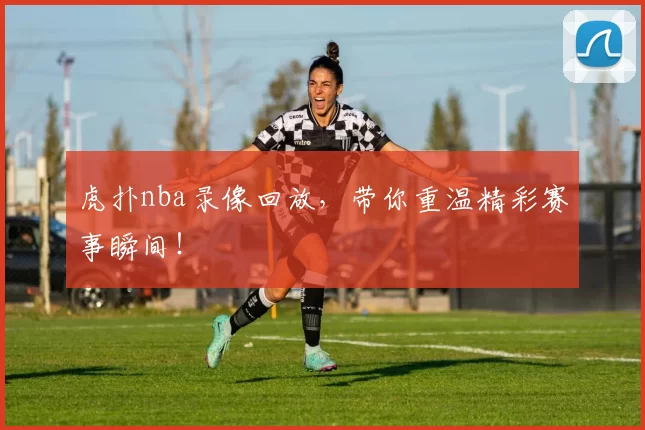 虎扑nba录像回放，带你重温精彩赛事瞬间！