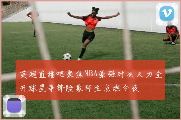 英超直播吧聚焦NBA豪强对决火力全开球星争锋险象环生点燃今夜