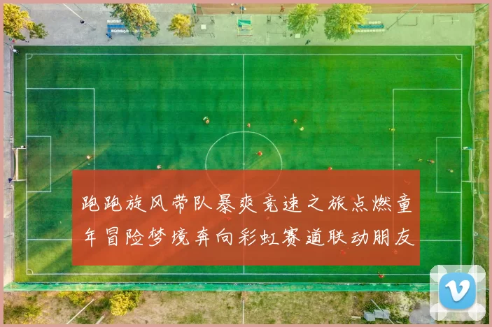 跑跑旋风带队暴爽竞速之旅点燃童年冒险梦境奔向彩虹赛道联动朋友