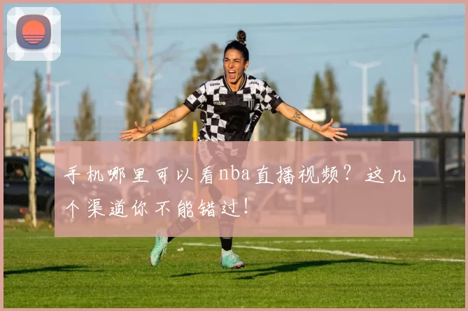 手机哪里可以看nba直播视频？这几个渠道你不能错过！