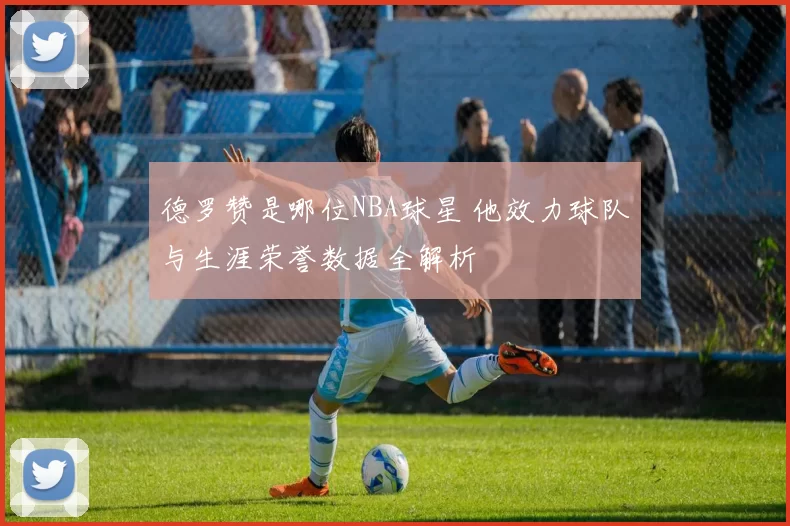 德罗赞是哪位NBA球星 他效力球队与生涯荣誉数据全解析