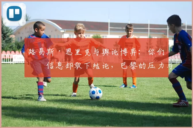 路易斯·恩里克与舆论博弈：你们没信息却敢下结论，巴黎的压力与翻盘的门票