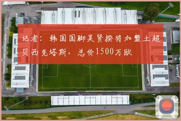 记者:韩国国脚吴贤揆将加盟土超贝西克塔斯,总价1500万欧