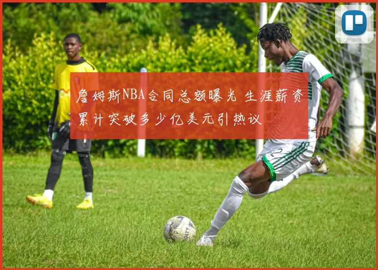 詹姆斯NBA合同总额曝光 生涯薪资累计突破多少亿美元引热议