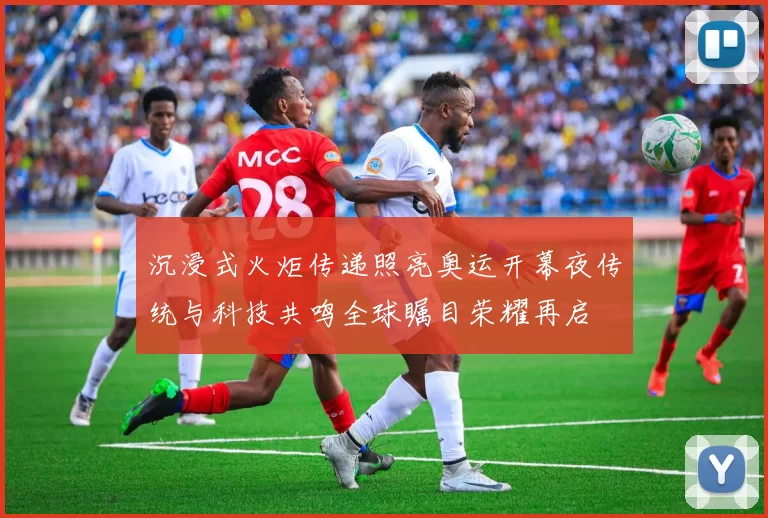 沉浸式火炬传递照亮奥运开幕夜传统与科技共鸣全球瞩目荣耀再启