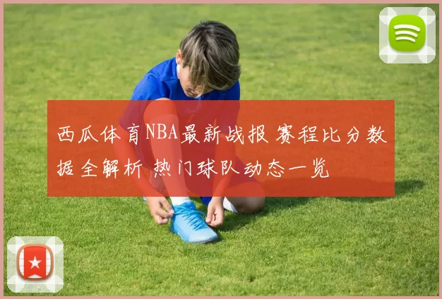 西瓜体育NBA最新战报 赛程比分数据全解析 热门球队动态一览