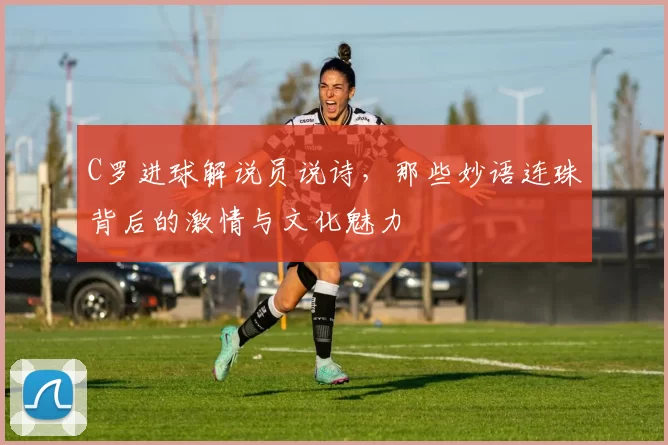 C罗进球解说员说诗，那些妙语连珠背后的激情与文化魅力