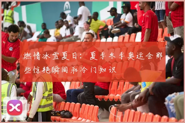 燃情冰雪夏日：夏季冬季奥运会那些惊艳瞬间和冷门知识