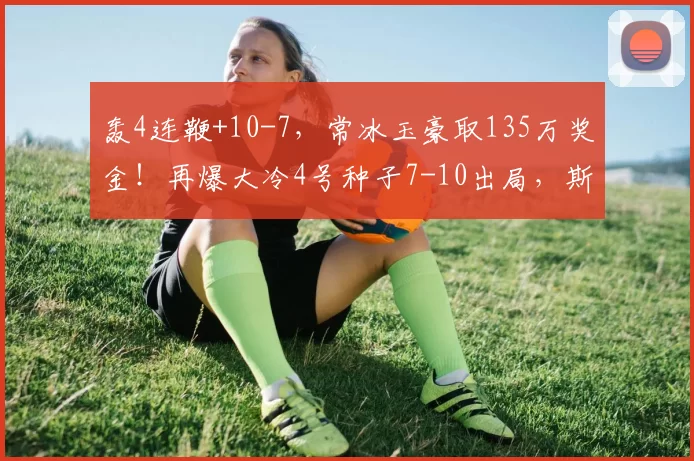 轰4连鞭+10-7，常冰玉豪取135万奖金！再爆大冷4号种子7-10出局，斯诺克战报