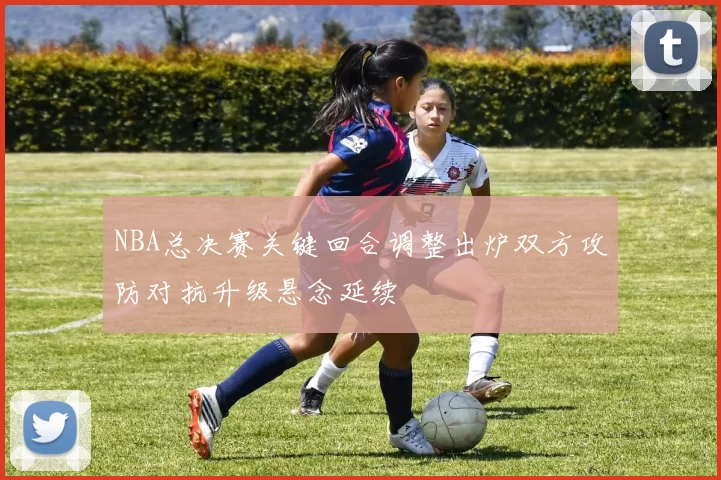 NBA总决赛关键回合调整出炉双方攻防对抗升级悬念延续