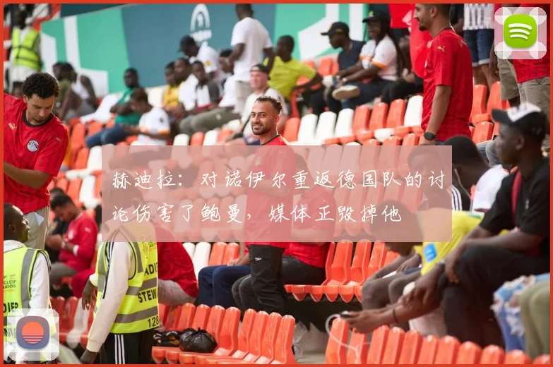 赫迪拉：对诺伊尔重返德国队的讨论伤害了鲍曼，媒体正毁掉他