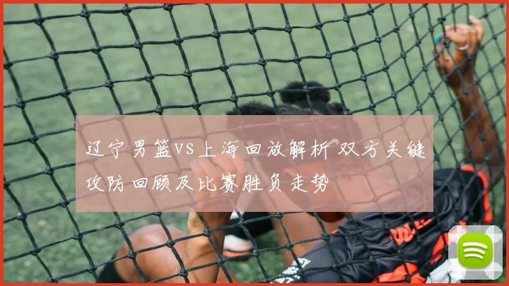 辽宁男篮vs上海回放解析 双方关键攻防回顾及比赛胜负走势
