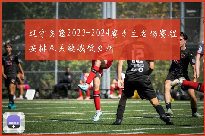 辽宁男篮2023-2024赛季主客场赛程安排及关键战役分析